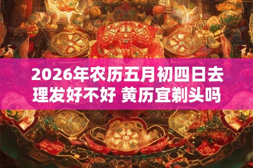 2026年农历五月初四日去理发好不好 黄历宜剃头吗