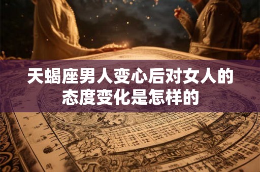 天蝎座男人变心后对女人的态度变化是怎样的