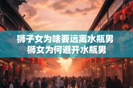 狮子女为啥要远离水瓶男 狮女为何避开水瓶男 狮子女为啥要远离水瓶男 狮女为何避开水瓶男