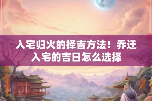 入宅归火的择吉方法！乔迁入宅的吉日怎么选择