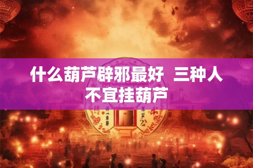 什么葫芦辟邪最好 三种人不宜挂葫芦 什么葫芦辟邪最好 三种人不宜挂葫芦