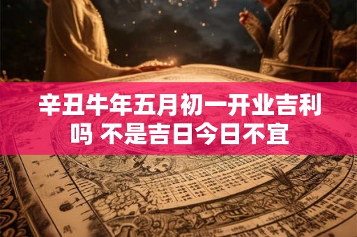 辛丑牛年五月初一开业吉利吗 不是吉日今日不宜