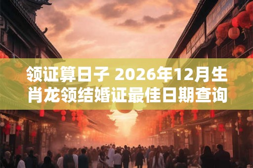 领证算日子 2026年12月生肖龙领结婚证最佳日期查询