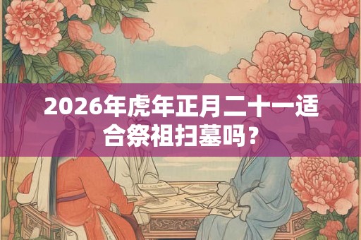 2026年虎年正月二十一适合祭祖扫墓吗？
