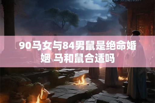 90马女与84男鼠是绝命婚姻 马和鼠合适吗 90马女与84男鼠是绝命婚姻 马和鼠合适吗