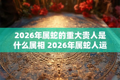 2026年属蛇的重大贵人是什么属相 2026年属蛇人运势