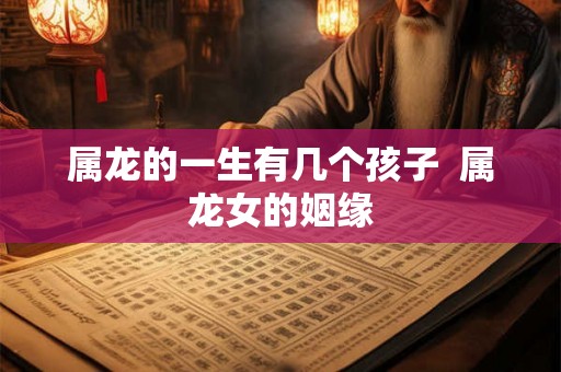 属龙的一生有几个孩子 属龙女的姻缘 属龙的一生有几个孩子 属龙女的姻缘