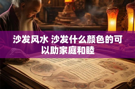 沙发风水 沙发什么颜色的可以助家庭和睦