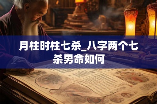 月柱时柱七杀_八字两个七杀男命如何 月柱时柱七杀_八字两个七杀男命如何