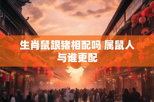 生肖鼠跟猪相配吗 属鼠人与谁更配