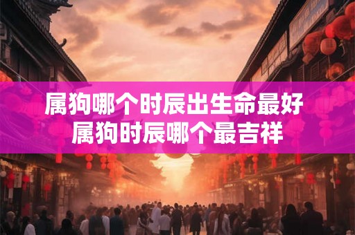 属狗哪个时辰出生命最好 属狗时辰哪个最吉祥 属狗哪个时辰出生命最好 属狗时辰哪个最吉祥