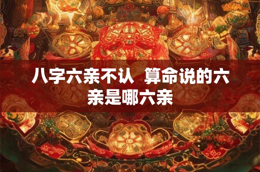 八字六亲不认  算命说的六亲是哪六亲
