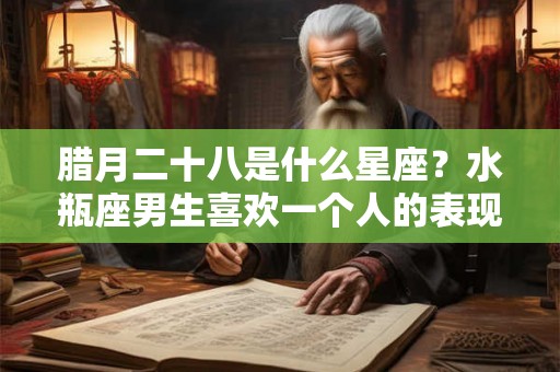 腊月二十八是什么星座?水瓶座男生喜欢一个人的表现 腊月二十八是什么星座?水瓶座男生喜欢一个人的表现