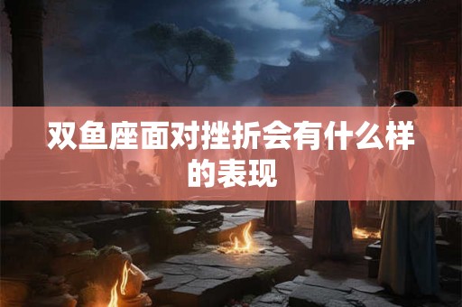 双鱼座面对挫折会有什么样的表现 双鱼座面对挫折会有什么样的表现