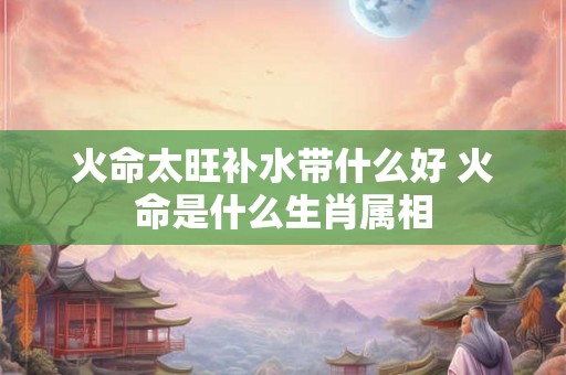 火命太旺补水带什么好 火命是什么生肖属相