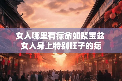 女人哪里有痣命如聚宝盆 女人身上特别旺子的痣 女人哪里有痣命如聚宝盆 女人身上特别旺子的痣