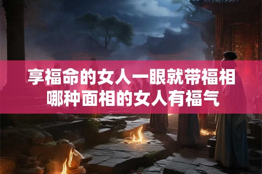享福命的女人一眼就带福相 哪种面相的女人有福气 享福命的女人一眼就带福相 哪种面相的女人有福气