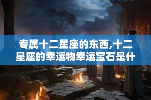 专属十二星座的东西,十二星座的幸运物幸运宝石是什么