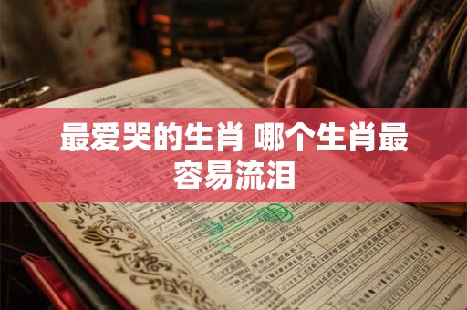 最爱哭的生肖 哪个生肖最容易流泪 最爱哭的生肖 哪个生肖最容易流泪