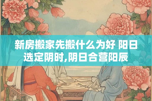 新房搬家先搬什么为好 阳日选定阴时,阴日合营阳辰