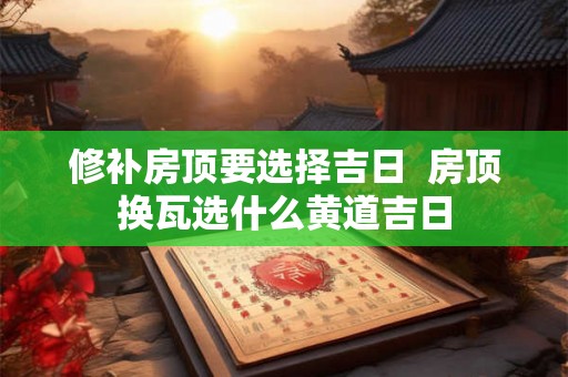 修补房顶要选择吉日 房顶换瓦选什么黄道吉日 修补房顶要选择吉日 房顶换瓦选什么黄道吉日