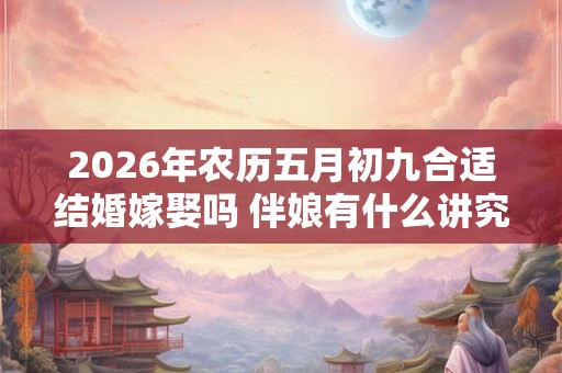 2026年农历五月初九合适结婚嫁娶吗 伴娘有什么讲究