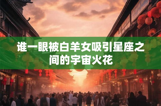 谁一眼被白羊女吸引星座之间的宇宙火花