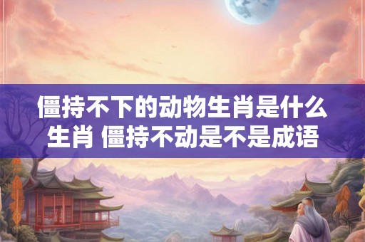 僵持不下的动物生肖是什么生肖 僵持不动是不是成语