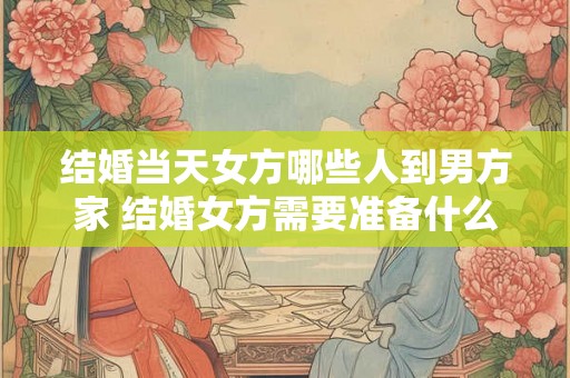 结婚当天女方哪些人到男方家 结婚女方需要准备什么