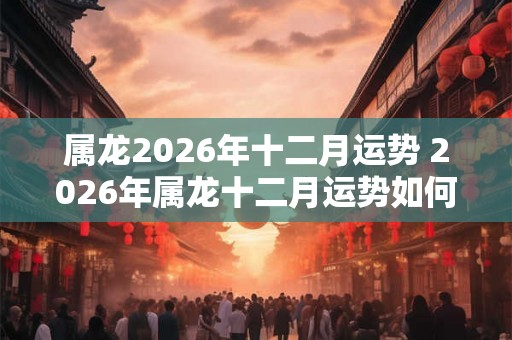 属龙2026年十二月运势 2026年属龙十二月运势如何