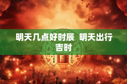 明天几点好时辰 明天出行吉时 明天几点好时辰 明天出行吉时