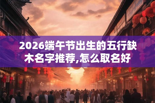 2026端午节出生的五行缺木名字推荐,怎么取名好 2026端午节出生的五行缺木名字推荐,怎么取名好