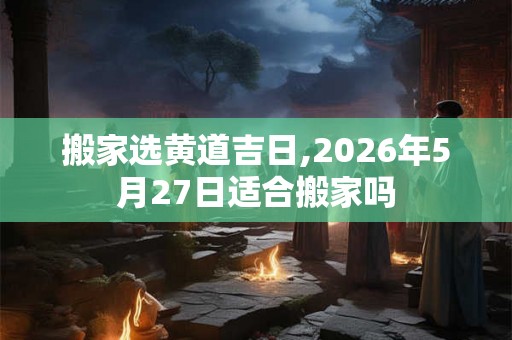 搬家选黄道吉日,2026年5月27日适合搬家吗