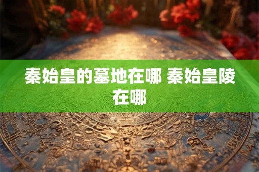 秦始皇的墓地在哪 秦始皇陵在哪