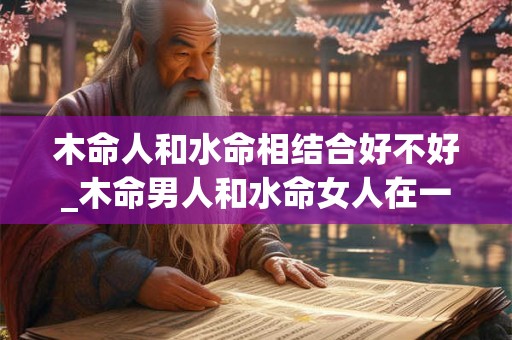 木命人和水命相结合好不好_木命男人和水命女人在一起
