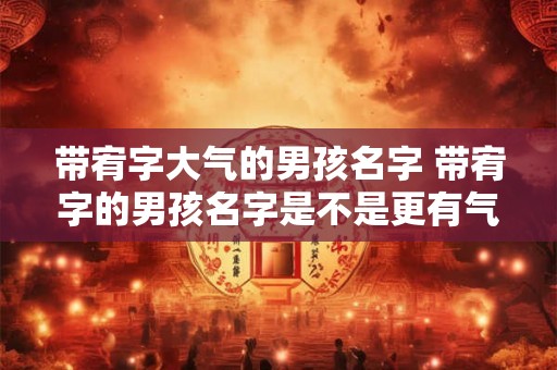 带宥字大气的男孩名字 带宥字的男孩名字是不是更有气质