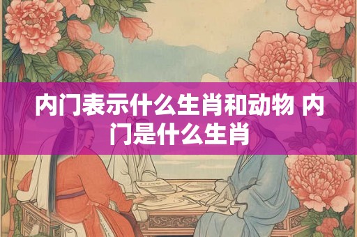内门表示什么生肖和动物 内门是什么生肖 内门表示什么生肖和动物 内门是什么生肖