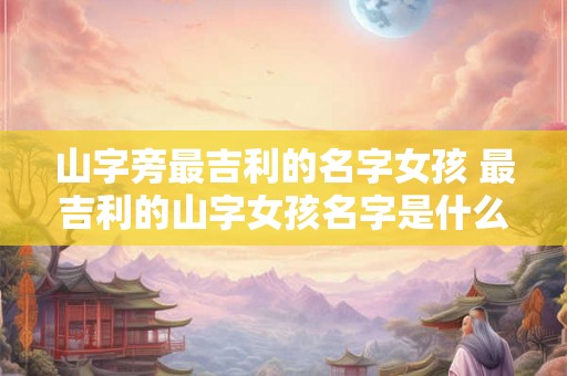 山字旁最吉利的名字女孩 最吉利的山字女孩名字是什么 山字旁最吉利的名字女孩 最吉利的山字女孩名字是什么