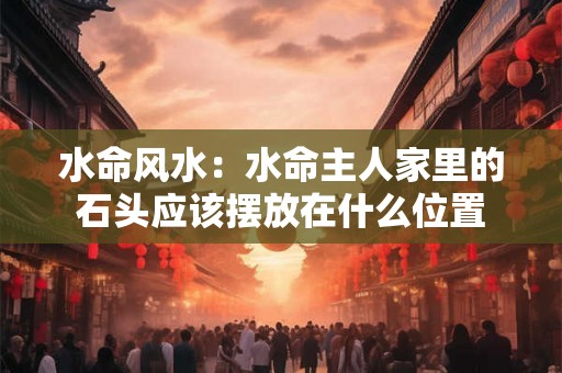 水命风水：水命主人家里的石头应该摆放在什么位置