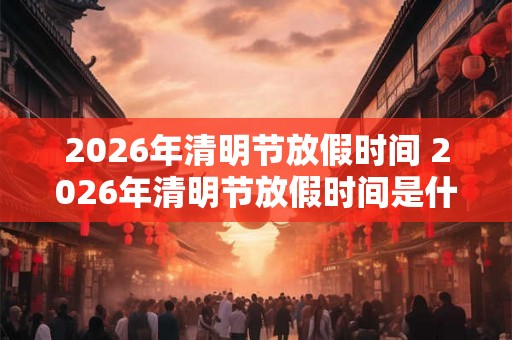 2026年清明节放假时间 2026年清明节放假时间是什么时候