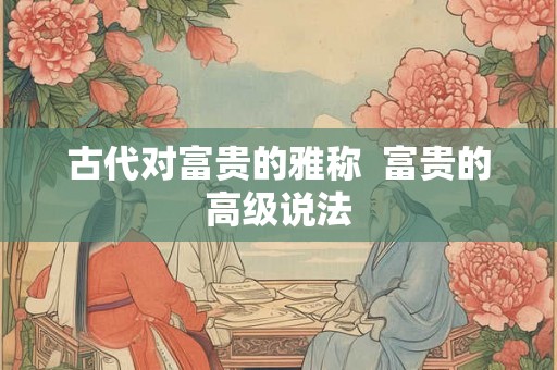 古代对富贵的雅称 富贵的高级说法 古代对富贵的雅称 富贵的高级说法