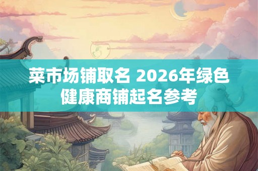 菜市场铺取名 2026年绿色健康商铺起名参考 菜市场铺取名 2026年绿色健康商铺起名参考