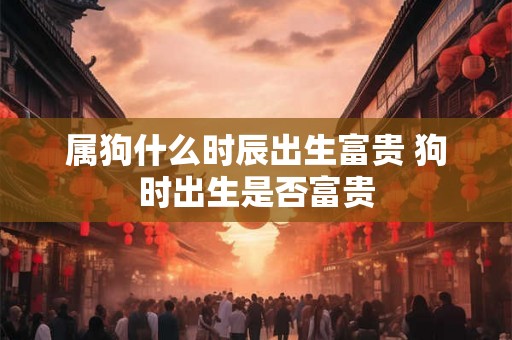 属狗什么时辰出生富贵 狗时出生是否富贵