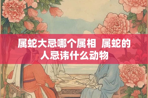 属蛇大忌哪个属相  属蛇的人忌讳什么动物