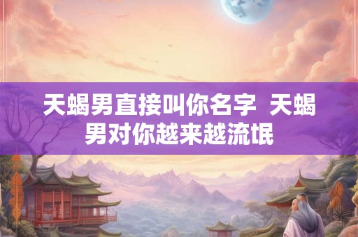 天蝎男直接叫你名字  天蝎男对你越来越流氓
