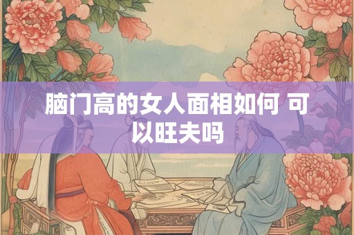脑门高的女人面相如何 可以旺夫吗 脑门高的女人面相如何 可以旺夫吗