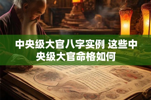 中央级大官八字实例 这些中央级大官命格如何