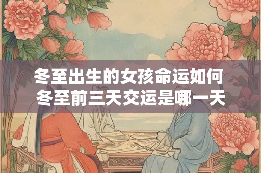 冬至出生的女孩命运如何 冬至前三天交运是哪一天