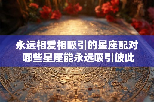 永远相爱相吸引的星座配对 哪些星座能永远吸引彼此相爱