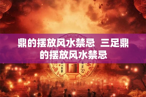 鼎的摆放风水禁忌  三足鼎的摆放风水禁忌